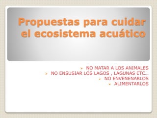Propuestas para cuidar 
el ecosistema acuático 
 NO MATAR A LOS ANIMALES 
 NO ENSUSIAR LOS LAGOS , LAGUNAS ETC… 
 NO ENVENENARLOS 
 ALIMENTARLOS 
 