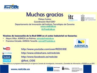 Muchas gracias
Pelayo Suárez
Coordinación Red CIDE*
Departamento de Innovación del Instituto Tecnológico de Canarias
www.redcide.es
itc@redcide.es
http://www.youtube.com/user/REDCIDE
http://www.slideshare.net/redcide
http://www.facebook.es/redcide
@Red_CIDE
Técnicos de innovación de la Red CIDE en el sector industrial en Canarias:
• Nayra Villar. ASINCA Las Palmas. asincalp@redcide.es
• Francisco Estrada. ASINCA Tenerife. asincatf@redcide.es
*“Red CIDE es un programa financiado por la Agencia Canaria de Investigación, Innovación y Sociedad de Información y FEDER en un 85%”
 
