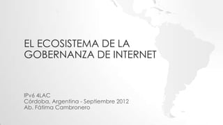 EL ECOSISTEMA DE LA
GOBERNANZA DE INTERNET


IPv6 4LAC
Córdoba, Argentina - Septiembre 2012
Ab. Fátima Cambronero
 