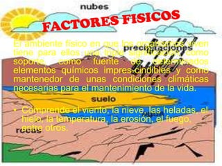 El ambiente físico en que los organismos viven
tiene para ellos una triple significación, como
soporte, como fuente de determinados
elementos químicos impres-cindibles y como
mantenedor de unas condiciones climáticas
necesarias para el mantenimiento de la vida.

• Comprende el viento, la nieve, las heladas, el
  hielo, la temperatura, la erosión, el fuego,
  entre otros.
 