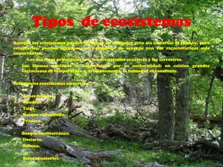 Tipos de ecosistemas
Aunque los ecosistemas pueden formarse en cualquier sitio sin importar el tamaño, para
estudiarlos, pueden agruparse en categorías de acuerdo con sus características más
importantes.
•     Los dos tipos principales son: los ecosistemas acuáticos y los terrestres.
 Los biomas acuáticos se caracterizan por su uniformidad: no existen grandes
    variaciones de temperatura y, evidentemente, la humedad es constante.

Principales ecosistemas terrestres:

   Zonas heladas.
   Tundra.
   Taiga.
   Bosque caducifolio.
   Pradera.

   Bosque mediterráneo.
   Desierto.
   Sabana.

   Selva ecuatorial.
 