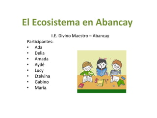 El Ecosistema en Abancay
              I.E. Divino Maestro – Abancay
 Participantes:
 • Ada
 • Delia
 • Amada
 • Aydé
 • Lucy
 • Etelvina
 • Gabino
 • María.
 