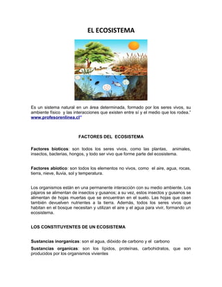 EL ECOSISTEMA
Es un sistema natural en un área determinada, formado por los seres vivos, su
ambiente físico y las interacciones que existen entre sí y el medio que los rodea.”
www.profesorenlinea.cl”
FACTORES DEL ECOSISTEMA
Factores bioticos: son todos los seres vivos, como las plantas, animales,
insectos, bacterias, hongos, y todo ser vivo que forme parte del ecosistema.
Factores abiotico: son todos los elementos no vivos, como el aire, agua, rocas,
tierra, nieve, lluvia, sol y temperatura.
Los organismos están en una permanente interacción con su medio ambiente. Los
pájaros se alimentan de insectos y gusanos; a su vez, estos insectos y gusanos se
alimentan de hojas muertas que se encuentran en el suelo. Las hojas que caen
también devuelven nutrientes a la tierra. Además, todos los seres vivos que
habitan en el bosque necesitan y utilizan el aire y el agua para vivir, formando un
ecosistema.
LOS CONSTITUYENTES DE UN ECOSISTEMA
Sustancias inorganicas: son el agua, dióxido de carbono y el carbono
Sustancias organicas: son los lípidos, proteínas, carbohidratos, que son
producidos por los organismos vivientes
 