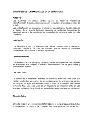 COMPONENTES FUNDAMENTALES EN UN ECOSISTEMA:
Autotrofo
Los autótrofos son plantas verdes capaces de hacer la fotosíntesis
(transformación de sustancias inorgánicas en compuestos orgánicos por medio de
la luz).
Los autótrofos son los organismos productores, que realizan su función mediante
la fijación de la energía luminosa, consumo de sustancias inorgánicas de
estructura simple y la constitución de moléculas de estructura cada vez más
complejas.
Heterotrofo
Los heterótrofos son los consumidores; utilizan, reestructuran y consumen
materiales complejos. Se trata de animales que se nutren de materiales
previamente transformados, o de otros organismos
Descomponedores
Los descomponedores (hongos y bacterias) son los encargados de descomponer
en sustancias más simples la materia protoplasmática de los productores y
consumidores muertos.
Los seres vivos:
La biosfera es el ecosistema formado por la tierra y todos los seres vivos que
habitan en ella. Los seres vivos de un ecosistema son los animales, las plantas,
los hongos y las algas. Los animales forman la fauna del ecosistema y las plantas
forman la flora. Los seres vivos de un ecosistema se relacionan entre sí. Los
animales herbívoros dependen de los vegetales y los carnívoros de los herbívoros.
El medio fisico:
El medio físico de un ecosistema está formado por el suelo, el agua, el aire, la luz,
la temperatura, el viento y la humedad. Las características del medio físico
 