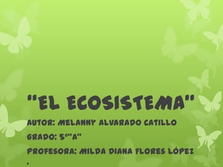 “EL ECOSISTEMA”
Autor: Melanny Alvarado Catillo
Grado: 5°“A”
Profesora: Milda Diana Flores López
.
 