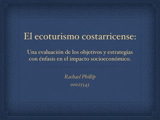 El ecoturismo costarricense:
Una evaluación de los objetivos y estrategias
con énfasis en el impacto socioeconómico.
Rachael Phillip
00025543
 