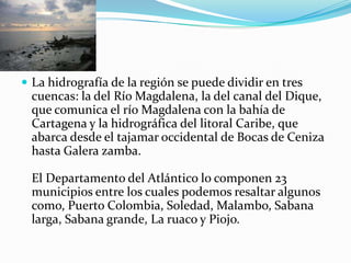 La hidrografía de la región se puede dividir en tres cuencas: la del Río Magdalena, la del canal del Dique, que comunica el río Magdalena con la bahía de Cartagena y la hidrográfica del litoral Caribe, que abarca desde el tajamar occidental de Bocas de Ceniza hasta Galera zamba.El Departamento del Atlántico lo componen 23 municipios entre los cuales podemos resaltar algunos como, Puerto Colombia, Soledad, Malambo, Sabana larga, Sabana grande, La ruaco y Piojo. 