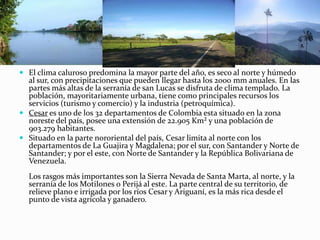 El clima caluroso predomina la mayor parte del año, es seco al norte y húmedo al sur, con precipitaciones que pueden llegar hasta los 2000 mm anuales. En las partes más altas de la serranía de san Lucas se disfruta de clima templado. La población, mayoritariamente urbana, tiene como principales recursos los servicios (turismo y comercio) y la industria (petroquímica).Cesar es uno de los 32 departamentos de Colombia esta situado en la zona noreste del país, posee una extensión de 22.905 Km² y una población de 903.279 habitantes.Situado en la parte nororiental del país, Cesar limita al norte con los departamentos de La Guajira y Magdalena; por el sur, con Santander y Norte de Santander; y por el este, con Norte de Santander y la República Bolivariana de Venezuela. Los rasgos más importantes son la Sierra Nevada de Santa Marta, al norte, y la serranía de los Motilones o Perijá al este. La parte central de su territorio, de relieve plano e irrigada por los ríos Cesar y Ariguaní, es la más rica desde el punto de vista agrícola y ganadero.
