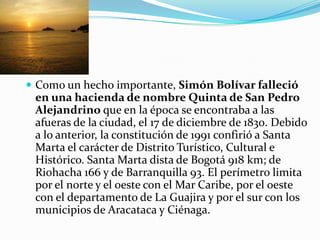 Como un hecho importante, Simón Bolívar falleció en una hacienda de nombre Quinta de San Pedro Alejandrino que en la época se encontraba a las afueras de la ciudad, el 17 de diciembre de 1830. Debido a lo anterior, la constitución de 1991 confirió a Santa Marta el carácter de Distrito Turístico, Cultural e Histórico. Santa Marta dista de Bogotá 918 km; de Riohacha 166 y de Barranquilla 93. El perímetro limita por el norte y el oeste con el Mar Caribe, por el oeste con el departamento de La Guajira y por el sur con los municipios de Aracataca y Ciénaga.   