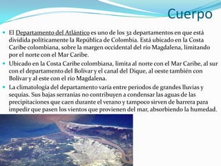 CuerpoEl Departamento del Atlántico es uno de los 32 departamentos en que está dividida políticamente la República de Colombia. Está ubicado en la Costa Caribe colombiana, sobre la margen occidental del río Magdalena, limitando por el norte con el Mar Caribe.Ubicado en la Costa Caribe colombiana, limita al norte con el Mar Caribe, al sur con el departamento del Bolívar y el canal del Dique, al oeste también con Bolívar y al este con el río Magdalena.La climatología del departamento varía entre periodos de grandes lluvias y sequías. Sus bajas serranías no contribuyen a condensar las aguas de las precipitaciones que caen durante el verano y tampoco sirven de barrera para impedir que pasen los vientos que provienen del mar, absorbiendo la humedad.