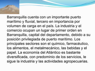 Barranquilla cuenta con un importante puerto marítimo y fluvial, tercero en importancia por volumen de carga en el país. La industria y el comercio ocupan un lugar de primer orden en Barranquilla, capital del departamento, debido a su posición privilegiada de puerto marítimo. Los principales sectores son el químico, farmacéutico, los alimentos, el metalmecánico, las bebidas y el papel. La economía del Atlántico es bastante diversificada, con predominio de los servicios, le sigue la industria y las actividades agropecuarias.