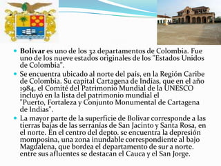 Bolívar es uno de los 32 departamentos de Colombia. Fue uno de los nueve estados originales de los "Estados Unidos de Colombia".Se encuentra ubicado al norte del país, en la Región Caribe de Colombia. Su capital Cartagena de Indias, que en el año 1984, el Comité del Patrimonio Mundial de la UNESCO incluyó en la lista del patrimonio mundial el "Puerto, Fortaleza y Conjunto Monumental de Cartagena de Indias".La mayor parte de la superficie de Bolivar corresponde a las tierras bajas de las serranías de San Jacinto y Santa Rosa, en el norte. En el centro del depto. se encuentra la depresión momposina, una zona inundable correspondiente al bajo Magdalena, que bordea el departamento de sur a norte. entre sus afluentes se destacan el Cauca y el San Jorge.