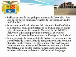 Bolívar es uno de los 32 departamentos de Colombia. Fue uno de los nueve estados originales de los "Estados Unidos de Colombia".Se encuentra ubicado al norte del país, en la Región Caribe de Colombia. Su capital Cartagena de Indias, que en el año 1984, el Comité del Patrimonio Mundial de la UNESCO incluyó en la lista del patrimonio mundial el "Puerto, Fortaleza y Conjunto Monumental de Cartagena de Indias".La mayor parte de la superficie de Bolivar corresponde a las tierras bajas de las serranías de San Jacinto y Santa Rosa, en el norte. En el centro del depto. se encuentra la depresión momposina, una zona inundable correspondiente al bajo Magdalena, que bordea el departamento de sur a norte. entre sus afluentes se destacan el Cauca y el San Jorge.