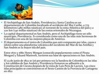 El Archipiélago de San Andrés, Providencia y Santa Catalina es un departamento de Colombia localizado al occidente del Mar Caribe, a 775 kilómetros (480 millas náuticas) al noroeste de la costa Atlántica del país y a 220 km (140 millas náuticas) de las costas orientales de Nicaragua.La capital departamental es San Andrés, pero el Archipiélago tiene un sólo municipio, Providencia. Es considerada como una de las islas más hermosas de Colombia con una de las mejores playas de América.El departamento es el único de Colombia que está compuesto por islas, cayos e islotes sobre una plataforma volcánica del occidente del Mar de las Antillas y San Andrés es la mayor isla del país.Entre 1670 y 1680 Henry Morgan (conocido popularmente como el Pirata Morgan) y Eduard Mansvelt, tuvieron sus base de operaciones en San Andrés.El 23 de junio de 1822 se izó por primera vez la bandera de Colombia en las islas y los cabildos de San Andrés y Providencia firmaron su adhesión a la Constitución de Cúcuta después de la visita de Luis Perú de Lacroix. Las cinco islas principales se convirtieron en el Sexto Cantón de la Provincia de Cartagena en 1822