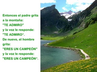 Entonces el padre grita
a la montaña:
"TE ADMIRO"
y la voz le responde:
"TE ADMIRO“.
De nuevo, el hombre
grita:
"ERES UN CAMPEÓN"
y la voz le responde:
"ERES UN CAMPEÓN“.
 