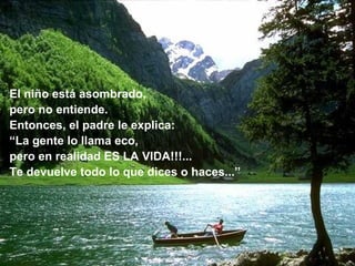 El niño está asombrado,
pero no entiende.
Entonces, el padre le explica:
“La gente lo llama eco,
pero en realidad ES LA VIDA!!!...
Te devuelve todo lo que dices o haces...”
 
