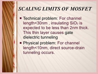 SCALING LIMITS OF MOSFET
• Technical problem: For channel length<30nm ,
insulating SiO2 is expected to be less than 2nm
thick. This thin layer causes gate dielectric
tunneling
• Physical problem: For channel length<10nm,
direct source-drain tunneling occurs.
 