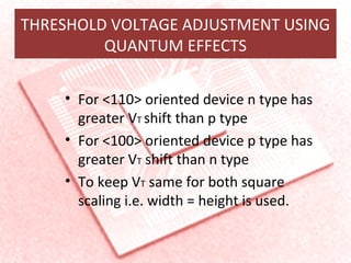 THRESHOLD VOLTAGE ADJUSTMENT USING
QUANTUM EFFECTS
• For <110> oriented device n type has
greater VT shift than p type
• For <100> oriented device p type has
greater VT shift than n type
• To keep VT same for both square
scaling i.e. width = height is used.
 