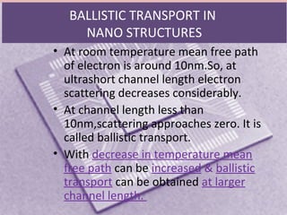 BALLISTIC TRANSPORT IN
NANO STRUCTURES
• At room temperature mean free path
of electron is around 10nm.So, at
ultrashort channel length electron
scattering decreases considerably.
• At channel length less than
10nm,scattering approaches zero. It is
called ballistic transport.
• With decrease in temperature mean
free path can be increased & ballistic
transport can be obtained at larger
channel length.
 