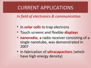 CURRENT APPLICATIONS
In field of electronics & communication
• In solar cells to trap electrons
• Touch screens and flexible displays
• nanoradio, a radio receiver consisting of a
single nanotube, was demonstrated in
2007
• In fabrication of ultracapacitors (which
have high energy density)
 