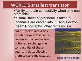 WORLD’S smallest transistor
quantum dot with a tiny
circular cage at the center
known as the central island.
Voltage can change the
conductivity of these
quantum dots, allowing
them to store logic states
Ability to retain conductivity when only one
atom thick.
a small sheet of graphene is taken &
channels are carved into it using electron
beam lithography. What remains is a
Graphene Sheets
 