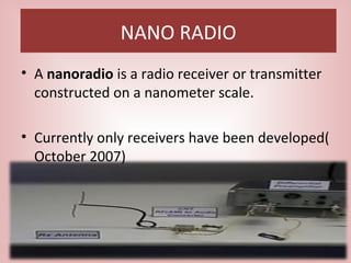NANO RADIO
• A nanoradio is a radio receiver or transmitter
constructed on a nanometer scale.
• Currently only receivers have been developed(
October 2007)
 