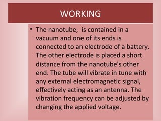 WORKING
• The nanotube, is contained in a
vacuum and one of its ends is
connected to an electrode of a battery.
The other electrode is placed a short
distance from the nanotube's other
end. The tube will vibrate in tune with
any external electromagnetic signal,
effectively acting as an antenna. The
vibration frequency can be adjusted by
changing the applied voltage.
 