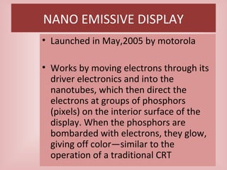 NANO EMISSIVE DISPLAY
• Launched in May,2005 by motorola
• Works by moving electrons through its
driver electronics and into the
nanotubes, which then direct the
electrons at groups of phosphors
(pixels) on the interior surface of the
display. When the phosphors are
bombarded with electrons, they glow,
giving off color—similar to the
operation of a traditional CRT
 