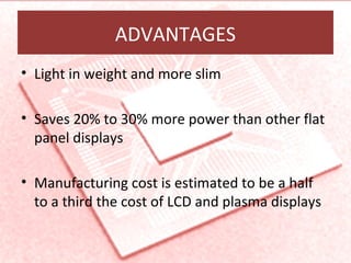 ADVANTAGES
• Light in weight and more slim
• Saves 20% to 30% more power than other flat
panel displays
• Manufacturing cost is estimated to be a half
to a third the cost of LCD and plasma displays
 