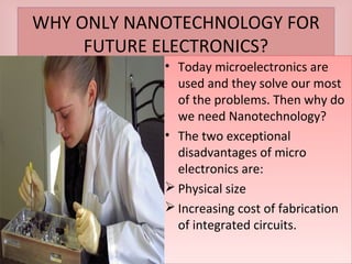 WHY ONLY NANOTECHNOLOGY FOR
FUTURE ELECTRONICS?
WHY ONLY NANOTECHNOLOGY FOR
FUTURE ELECTRONICS?
• Today microelectronics are
used and they solve our most
of the problems. Then why do
we need Nanotechnology?
• The two exceptional
disadvantages of micro
electronics are:
 Physical size
 Increasing cost of fabrication
of integrated circuits.
• Today microelectronics are
used and they solve our most
of the problems. Then why do
we need Nanotechnology?
• The two exceptional
disadvantages of micro
electronics are:
 Physical size
 Increasing cost of fabrication
of integrated circuits.
 