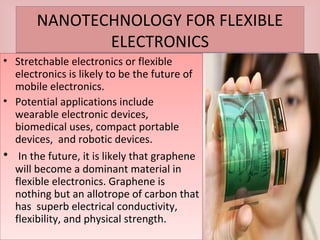 NANOTECHNOLOGY FOR FLEXIBLE
ELECTRONICS
NANOTECHNOLOGY FOR FLEXIBLE
ELECTRONICS
• Stretchable electronics or flexible
electronics is likely to be the future of
mobile electronics.
• Potential applications include
wearable electronic devices,
biomedical uses, compact portable
devices, and robotic devices.
• In the future, it is likely that graphene
will become a dominant material in
flexible electronics. Graphene is
nothing but an allotrope of carbon that
has superb electrical conductivity,
flexibility, and physical strength.
• Stretchable electronics or flexible
electronics is likely to be the future of
mobile electronics.
• Potential applications include
wearable electronic devices,
biomedical uses, compact portable
devices, and robotic devices.
• In the future, it is likely that graphene
will become a dominant material in
flexible electronics. Graphene is
nothing but an allotrope of carbon that
has superb electrical conductivity,
flexibility, and physical strength.
 