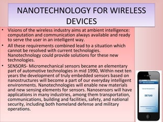 NANOTECHNOLOGY FOR WIRELESS
DEVICES
NANOTECHNOLOGY FOR WIRELESS
DEVICES
• Visions of the wireless industry aims at ambient intelligence:
computation and communication always available and ready
to serve the user in an intelligent way.
• All these requirements combined lead to a situation which
cannot be resolved with current technologies.
Nanotechnology could provide solutions for these new
technologies.
• SENSORS- Micromechanical sensors became an elementary
part of automotive technologies in mid 1990, Within next ten
years the development of truly embedded sensors based on
nanostructures will become a part of our everyday intelligent
environments. Nanotechnologies will enable new materials
and new sensing elements for sensors. Nanosensors will have
applications in many industries, among them transportation,
communications, building and facilities, safety, and national
security, including both homeland defense and military
operations.
• Visions of the wireless industry aims at ambient intelligence:
computation and communication always available and ready
to serve the user in an intelligent way.
• All these requirements combined lead to a situation which
cannot be resolved with current technologies.
Nanotechnology could provide solutions for these new
technologies.
• SENSORS- Micromechanical sensors became an elementary
part of automotive technologies in mid 1990, Within next ten
years the development of truly embedded sensors based on
nanostructures will become a part of our everyday intelligent
environments. Nanotechnologies will enable new materials
and new sensing elements for sensors. Nanosensors will have
applications in many industries, among them transportation,
communications, building and facilities, safety, and national
security, including both homeland defense and military
operations.
 
