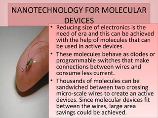 NANOTECHNOLOGY FOR MOLECULAR
DEVICES
NANOTECHNOLOGY FOR MOLECULAR
DEVICES
• Reducing size of electronics is the
need of era and this can be achieved
with the help of molecules that can
be used in active devices.
• These molecules behave as diodes or
programmable switches that make
connections between wires and
consume less current.
• Thousands of molecules can be
sandwiched between two crossing
micro-scale wires to create an active
devices. Since molecular devices fit
between the wires, large area
savings could be achieved.
• Reducing size of electronics is the
need of era and this can be achieved
with the help of molecules that can
be used in active devices.
• These molecules behave as diodes or
programmable switches that make
connections between wires and
consume less current.
• Thousands of molecules can be
sandwiched between two crossing
micro-scale wires to create an active
devices. Since molecular devices fit
between the wires, large area
savings could be achieved.
 