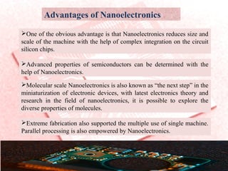 Advantages of Nanoelectronics
One of the obvious advantage is that Nanoelectronics reduces size and
scale of the machine with the help of complex integration on the circuit
silicon chips.
Advanced properties of semiconductors can be determined with the
help of Nanoelectronics.
Molecular scale Nanoelectronics is also known as “the next step” in the
miniaturization of electronic devices, with latest electronics theory and
research in the field of nanoelectronics, it is possible to explore the
diverse properties of molecules.
Extreme fabrication also supported the multiple use of single machine.
Parallel processing is also empowered by Nanoelectronics.
 