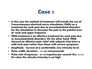 Case 5
• in this case the method of treatment will include the use of
Transcutaneous electrical nerve stimulation (TENS) as a
treatment for neck pain due to musculoskeletal disorders
for the stimulation to decrease the pain to the painful area
of neck and upper trapezius
• TENS treatment is an effective treatment for neck pain due
to musculoskeletal disorders. On the other hand, TENS
showed an effective pain relief with subjects who have a
mild neck pain rather than those with severe symptoms
• Amplitude - Current at a comfortable, low intensity level,
• Pulse width (duration) - 10-1000 microseconds
• Pulse rate (frequency) - 80-100 impulses per second (Hz); 0.5-10
Hz when the stimulus intensity is set high
 
