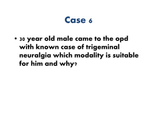 Case 6
• 30 year old male came to the opd
with known case of trigeminal
neuralgia which modality is suitable
for him and why?
 