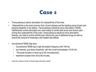 Case 8
• Transcutaneous electro stimulation for osteoarthritis of the knee
• Osteoarthritis is the most common form of joint disease and the leading cause of pain and
physical disability in the elderly. Transcutaneous electrical nerve stimulation (TENS),
interferential current stimulation are used widely to control both acute and chronic pain
arising from osteoarthritis of the knee transcutaneous electrical nerve stimulation
therapy, can help to control arthritis pain without the use of additional drugs as well as
reduce the amount of medication and related side-effects
• Conventional TENS /high tens
– Conventional TENS has a high stimulation frequency (40-150 Hz)
– low intensity, just above threshold, with the current set between 10-30 mA.
– The pulse duration is short (up to 50 microseconds).
– treatment duration from 30 to 60 minutes,
• Article from National Center for Biotechnology Information website
 