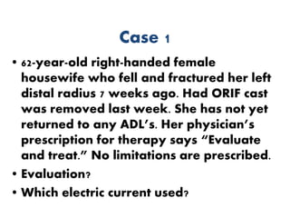 Case 1
• 62-year-old right-handed female
housewife who fell and fractured her left
distal radius 7 weeks ago. Had ORIF cast
was removed last week. She has not yet
returned to any ADL’s. Her physician’s
prescription for therapy says “Evaluate
and treat.” No limitations are prescribed.
• Evaluation?
• Which electric current used?
 