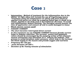 Case 2
• Intervention : Method of treatment for the inflammation due to the
edema on right elbow will include the use of Cryotherapy means
“treatment using low temperature” In which cold pack would pe
applied Cold packs are made by wrapping flaked eyes in damp terry
towels. Applied to the body part to be treated for 20 mints. To numb
and inflammation Reduce swelling. The therapist should monitor the
time of application and amount of cold to avoid damaged to tissue
• Which electric current used?
• FARADIC CURRENT
• The short duration interrupted direct current
• In this treatment we use FARADIC CURRENT because faradic current
helps in Oedema reduction: The increase venous and lymphatic
return should be encouraged by the pumping action of the alternate
muscle contraction and relaxation so it reduces the oedema. This
process is called faradism under pressure. which help in the increase
the blood supply to the muscle and provide oxygen and nutrients
• Frequency 80–150 pps
• pulse Duration 20–200 s
• Duration of Rx Twenty minutes of stimulation
 