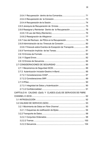 IX
2.6.4.1 Recuperación dentro de los Comandos......................................... 71
2.6.4.3 Recuperación de la Conexión........................................................ 73
2.6.4.4 Recuperación de la Sesión............................................................. 74
2.6.5 Jerarquía de Recuperación de Errores ............................................... 75
2.6.6 Reasignar y Reintentar Dentro de la Recuperación ........................... 76
2.6.6.1 El uso del Retry (Reintento)............................................................ 76
2.6.6.2 Reasignación de Allegiance ........................................................... 77
2.6.7 Uso del Rechazo de PDUs en la Recuperación.................................. 79
2.6.8 Administración de los Timeouts de Conexión ...................................... 80
2.6.8.1Timeouts sobre Eventos de Excepción de Transporte .................... 80
2.6.9 Terminación Implícita de las Tareas.................................................... 81
2.6.10 Errores de Formato ............................................................................ 82
2.6.11 Digest Errors ...................................................................................... 82
2.6.12 Errores de Secuencia......................................................................... 84
2.7 CONSIDERACIONES DE SEGURIDAD .................................................... 85
2.7.1 Mecanismos de Seguridad iSCSI......................................................... 86
2.7.2 Autenticación Iniciador-Destino in-Band.............................................. 86
2.7.2.1 Consideraciones CHAP.................................................................. 87
2.7.2.2 Consideraciones SRP..................................................................... 89
2.7.3 IPSec.................................................................................................... 90
2.7.3.1 Integridad de Datos y Autenticación ............................................... 90
2.7.3.2 Confidencialidad ............................................................................. 91
CAPÍTULO III: CALIDAD (QoS) Y CLASES (CoS) DE SERVICIOS DE FIBRE
CHANNEL E iSCSI............................................................................................... 92
3.1 INTRODUCCIÓN ....................................................................................... 92
3.2 CALIDAD DE SERVICIO (QOS) ................................................................ 93
3.2.1 Movimiento de Datos en Fibre Channel ............................................... 93
3.2.1.1 Esquemas de codificación de Bytes ............................................... 94
3.2.2 Transporte de Datos............................................................................. 98
3.2.2.1 Conjuntos Ordenados..................................................................... 98
3.2.2.2 Tramas ......................................................................................... 100
3.2.2.3 Secuencia..................................................................................... 104
 