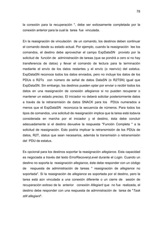78
la conexión para la recuperación ", debe ser exitosamente completada por la
conexión anterior para la cual la tarea fue vinculada.
En la reasignación de vinculación de un comando, los destinos deben continuar
el comando desde su estado actual. Por ejemplo, cuando la reasignación lee los
comandos, el destino debe aprovechar el campo ExpDataSN provisto por la
solicitud de función de administración de tareas (que se pondrá a cero si no hay
transferencia de datos) y llevar el comando de lectura para la terminación
mediante el envío de los datos restantes y el envío (o reenvío) del estatus.
ExpDataSN reconoce todos los datos enviados, pero no incluye los datos de los
PDUs o R2Ts con número de señal de datos DataSN (o R2TSN) igual que
ExpDataSN. Sin embargo, los destinos pueden optar por enviar o recibir todos los
datos en una reasignación de conexión allegiance si no pueden recuperar o
mantener un estado preciso. El iniciador no deberá solicitar posteriormente datos
a través de la retransmisión de datos SNACK para los PDUs numerados a
menos que el ExpDataSN reconozca la secuencia de números. Para todos los
tipos de comandos, una solicitud de reasignación implica que la tarea está todavía
considerada en marcha por el iniciador y el destino, ésta debe concluir
adecuadamente si el destino devuelve la respuesta "Función Completa " a la
solicitud de reasignación. Esto podría implicar la retransmisión de los PDUs de
datos, R2T, status que sean necesarios, además la transmisión o retransmisión
del PDU de estatus.
Es opcional para los destinos soportar la reasignación allegiance. Esta capacidad
es negociada a través del texto ErrorRecoveryLevel durante el Login. Cuando un
destino no soporta la reasignación allegiance, éste debe responder con un código
de respuesta de administración de tareas " reasignación de allegiance no
soportada". Si la reasignación de allegiance es soportada por el destino, pero la
tarea está aún vinculada a una conexión diferente o un cierre de sesión de
recuperación exitoso de la anterior conexión Allegiant que no fue realizada, el
destino debe responder con una respuesta de administración de tarea de "Task
still allegiant".
 