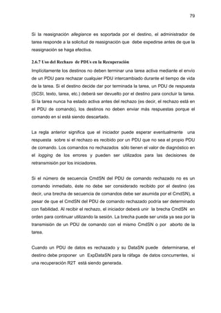 79
Si la reasignación allegiance es soportada por el destino, el administrador de
tarea responde a la solicitud de reasignación que debe expedirse antes de que la
reasignación se haga efectiva.
2.6.7 Uso del Rechazo de PDUs en la Recuperación
Implícitamente los destinos no deben terminar una tarea activa mediante el envío
de un PDU para rechazar cualquier PDU intercambiado durante el tiempo de vida
de la tarea. Si el destino decide dar por terminada la tarea, un PDU de respuesta
(SCSI, texto, tarea, etc.) deberá ser devuelto por el destino para concluir la tarea.
Si la tarea nunca ha estado activa antes del rechazo (es decir, el rechazo está en
el PDU de comando), los destinos no deben enviar más respuestas porque el
comando en sí está siendo descartado.
La regla anterior significa que el iniciador puede esperar eventualmente una
respuesta sobre si el rechazo es recibido por un PDU que no sea el propio PDU
de comando. Los comandos no rechazados sólo tienen el valor de diagnóstico en
el logging de los errores y pueden ser utilizados para las decisiones de
retransmisión por los iniciadores.
Si el número de secuencia CmdSN del PDU de comando rechazado no es un
comando inmediato, éste no debe ser considerado recibido por el destino (es
decir, una brecha de secuencia de comandos debe ser asumida por el CmdSN), a
pesar de que el CmdSN del PDU de comando rechazado podría ser determinado
con fiabilidad. Al recibir el rechazo, el iniciador deberá unir la brecha CmdSN en
orden para continuar utilizando la sesión. La brecha puede ser unida ya sea por la
transmisión de un PDU de comando con el mismo CmdSN o por aborto de la
tarea.
Cuando un PDU de datos es rechazado y su DataSN puede determinarse, el
destino debe proponer un ExpDataSN para la ráfaga de datos concurrentes, si
una recuperación R2T está siendo generada.
 