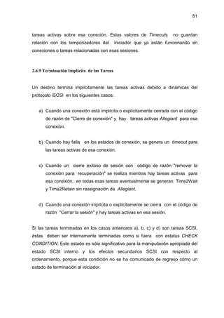 81
tareas activas sobre esa conexión. Estos valores de Timeouts no guardan
relación con los temporizadores del iniciador que ya están funcionando en
conexiones o tareas relacionadas con esas sesiones.
2.6.9 Terminación Implícita de las Tareas
Un destino termina implícitamente las tareas activas debido a dinámicas del
protocolo iSCSI en los siguientes casos:
a) Cuando una conexión está implícita o explícitamente cerrada con el código
de razón de "Cierre de conexión" y hay tareas activas Allegiant para esa
conexión.
b) Cuando hay falla en los estados de conexión, se genera un timeout para
las tareas activas de esa conexión.
c) Cuando un cierre exitoso de sesión con código de razón "remover la
conexión para recuperación" se realiza mientras hay tareas activas para
esa conexión, en todas esas tareas eventualmente se generan Time2Wait
y Time2Retain sin reasignación de Allegiant.
d) Cuando una conexión implícita o explícitamente se cierra con el código de
razón "Cerrar la sesión" y hay tareas activas en esa sesión.
Si las tareas terminadas en los casos anteriores a), b, c) y d) son tareas SCSI,
éstas deben ser internamente terminadas como si fuera con estatus CHECK
CONDITION. Este estado es sólo significativo para la manipulación apropiada del
estado SCSI interno y los efectos secundarios SCSI con respecto al
ordenamiento, porque esta condición no se ha comunicado de regreso cómo un
estado de terminación al iniciador.
 