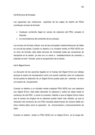 82
2.6.10 Errores de Formato
Las siguientes dos violaciones explícitas de las reglas de diseño de PDUs
constituyen errores de formato:
• Cualquier contenido ilegal en campo de cabecera del PDU, excepto el
Opcode.
• La inconsistencia del contenido de los campos.
Los errores de formato indican una de las principales implementaciones de fallas
en una de las partes. Cuando un destino o un iniciador recibe un PDU iSCSI con
un error de formato, éste debe terminar de inmediato todas las conexiones de
transporte en la sesión, ya sea con un cierre o restablecimiento de conexión y
extender el error formato para la recuperación de la sesión.
2.6.11 Digest Errors
La discusión de las opciones legales en el manejo del Digest Errors por debajo
excluye la sesión de recuperación como una opción explícita, pero en cualquiera
de las partes la detección de un Digest Errors puede optar por extender el error
a la sesión de recuperación.
Cuando un destino o un iniciador recibe cualquier PDU iSCSI con una cabecera
con Digest Errors, éste debe descartar la cabecera y todos los datos hasta el
comienzo de del PDU o cerrar la conexión. Debido a que el Digest Errors indica
que el campo de longitud de la cabecera puede haber sido dañado, ya que la
ubicación del comienzo de una PDU necesita determinarse de manera fiable por
otros medios tales como la operación de sincronización y direccionamiento de
capa.
Cuando un destino recibe un PDU iSCSI con un Digest Errors en la carga útil,
 