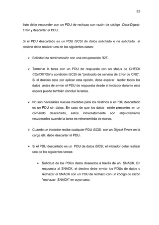 83
éste debe responder con un PDU de rechazo con razón de código Data-Digest-
Error y descartar el PDU.
Si el PDU descartado es un PDU iSCSI de datos solicitado o no solicitado el
destino debe realizar uno de los siguientes casos:
Solicitud de retransmisión con una recuperación R2T.
Terminar la tarea con un PDU de respuesta con un status de CHECK
CONDITION y condición iSCSI de "protocolo de servicio de Error de CRC”.
Si el destino opta por aplicar esta opción, debe esperar recibir todos los
datos antes de enviar el PDU de respuesta desde el iniciador durante esta
espera puede también concluir la tarea.
No son necesarias nuevas medidas para los destinos si el PDU descartado
es un PDU sin datos. En caso de que los datos estén presentes en un
comando descartado, éstos inmediatamente son implícitamente
recuperados cuando la tarea es retransmitida de nuevo.
Cuando un iniciador recibe cualquier PDU iSCSI con un Digest Errors en la
carga útil, debe descartar el PDU.
Si el PDU descartado es un PDU de datos iSCSI, el iniciador debe realizar
una de los siguientes tareas:
• Solicitud de los PDUs datos deseados a través de un SNACK. En
respuesta al SNACK, el destino debe enviar los PDUs de datos o
rechazar el SNACK con un PDU de rechazo con un código de razón
"rechazar SNACK" en cuyo caso:
 