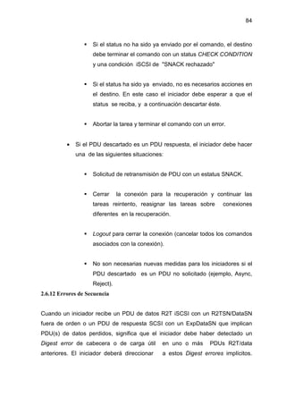 84
Si el status no ha sido ya enviado por el comando, el destino
debe terminar el comando con un status CHECK CONDITION
y una condición iSCSI de "SNACK rechazado"
Si el status ha sido ya enviado, no es necesarios acciones en
el destino. En este caso el iniciador debe esperar a que el
status se reciba, y a continuación descartar éste.
Abortar la tarea y terminar el comando con un error.
• Si el PDU descartado es un PDU respuesta, el iniciador debe hacer
una de las siguientes situaciones:
Solicitud de retransmisión de PDU con un estatus SNACK.
Cerrar la conexión para la recuperación y continuar las
tareas reintento, reasignar las tareas sobre conexiones
diferentes en la recuperación.
Logout para cerrar la conexión (cancelar todos los comandos
asociados con la conexión).
No son necesarias nuevas medidas para los iniciadores si el
PDU descartado es un PDU no solicitado (ejemplo, Async,
Reject).
2.6.12 Errores de Secuencia
Cuando un iniciador recibe un PDU de datos R2T iSCSI con un R2TSN/DataSN
fuera de orden o un PDU de respuesta SCSI con un ExpDataSN que implican
PDU(s) de datos perdidos, significa que el iniciador debe haber detectado un
Digest error de cabecera o de carga útil en uno o más PDUs R2T/data
anteriores. El iniciador deberá direccionar a estos Digest errores implícitos.
 
