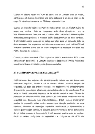 85
Cuando el destino recibe un PDU de datos con un DataSN fuera de orden,
significa que el destino debe tener una cierta cabecera o un Digest error de la
carga útil de al menos uno de los PDUs de datos anteriores.
Cuando un iniciador recibe un PDU de status iSCSI con un StatSN fuera de
orden que implica falta de respuestas, éste debe direccionar uno o
más PDUs de estatus desaparecidos. Como un efecto secundario de la recepción
de las respuestas perdidas, el iniciador podría descubrir PDUs de datos perdidos.
Si el iniciador quiere recuperar los datos que faltan para un comando, éste no
debe reconocer las respuestas recibidas que comienzan a partir del StatSN del
comando relevante hasta que se haya completado la recepción de todos los
PDUs de datos del comando.
Cuando un iniciador recibe R2TSNs duplicados (debido a la dinámica R2Ts por la
retransmisión del destino) o DataSNs duplicados (debido a SNACKS realizados
proactivamente por el iniciador), éste debe descartarlos.
2.7 CONSIDERACIONES DE SEGURIDAD [3]
Históricamente, los sistemas de almacenamiento nativos no han tenido que
considerar seguridad, debido a que su entorno ofrece mínimos riesgos de
seguridad. Es decir ese entorno consiste de dispositivos de almacenamiento
directamente conectados a los hosts o conectados a través de una Storage Area
Network (SAN) claramente separada de la red de comunicaciones. El uso de
protocolos de almacenamiento tales como SCSI sobre redes IP requiere que la
seguridad sea delegada. Las implementaciones iSCSI deben proporcionar
medios de protección activa contra ataques (por ejemplo, pretender ser otra
identidad, inserción de mensajes, supresión, modificación y reproducción) y
ataques pasivos (por ejemplo, la escucha, ganando ventaja a través del análisis
de los datos enviados a través de la línea). Aunque técnicamente es posible,
iSCSI no deben configurarse sin seguridad. La configuración de iSCSI sin
 