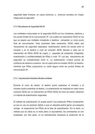 86
seguridad debe limitarse, en casos extremos, a entornos cerrados sin ningún
riesgo para la seguridad.
2.7.1 Mecanismos de Seguridad iSCSI
Las entidades involucradas en la seguridad iSCSI son los iniciadores, destinos y
los puntos finales de la comunicación IP. Los cuales son escenarios iSCSI en los
que se espera que múltiples iniciadores o destinos compartan un único punto
final de comunicación. Para acomodar tales escenarios, iSCSI utiliza dos
mecanismos de seguridad separados: Autenticación dentro de banda entre el
iniciador y en el destino a nivel de conexión iSCSI (llevado a cabo por el
intercambio de PDUs iSCSI de Login), y paquetes de protección (integridad,
autenticación y confidencialidad) de IPSec a nivel IP. Los dos mecanismos de
seguridad se complementan entre sí. La autenticación in-band provee de
confianza de extremo a extremo (en el Login) entre el iniciador iSCSI y el destino,
mientras que IPSec proporciona un canal seguro entre los puntos finales de
comunicación IP.
2.7.2 Autenticación Iniciador-Destino in-Band
Durante el inicio de sesión, el destino podrá autenticar al iniciador y el
iniciador podría autenticar al destino. La autenticación es realizada en cada nueva
conexión iSCSI por un intercambio de PDUs iSCSI de inicio de sesión utilizando
un método de autenticación negociado.
El método de autenticación no puede asumir una protección IPSec fundamental,
ya que su uso es opcional, debido a que un atacante podría ganar una pequeña
ventaja al inspeccionar los PDUs de la fase de autenticación. Por lo tanto, un
método que se utiliza es un texto plano (o equivalente), las contraseñas no son
aceptadas; por otra parte, no es estrictamente necesaria la protección de la
 