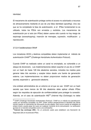 87
identidad.
El mecanismo de autenticación protege contra el acceso no autorizado a recursos
de almacenamiento mediante el uso de una falsa identidad (spoofing). Una vez
que se ha completado la fase de autenticación, si el IPSec fundamental no es
utilizado, todos los PDUs son enviados y recibidos. Los mecanismos de
autenticación por sí solo (sin IPSec) deben usarse sólo cuando no hay riesgo de
espionaje (eavesdropping), inserción de mensajes, supresión, modificación y
reproducción.
2.7.2.1 Consideraciones CHAP
Los iniciadores iSCSI y destinos compatibles deben implementar el método de
autenticación CHAP28
(Challenge Handshake Authentication Protocol).
Cuando CHAP es realizado sobre un canal no encriptado, es vulnerable a un
ataque de diccionario. Las implementaciones deben soportar el uso de un CHAP
con un hash de hasta 128 bits aleatorios secretos, incluidos los medios para
generar tales bits secretos y aceptar éstos desde una fuente de generación
externa. Las implementaciones no deben proporcionar medios de generación
secreta, expansión o generación aleatoria.
Una entidad administrativa de un entorno en el que se usa CHAP con un hash
secreto que tiene menos de 96 bits aleatorios debe aplicar cifrado IPSec
según los requisitos de ejecución de confidencialidad para proteger la conexión.
Además, en el caso de autenticación IKE29
(Internet Key Exchange) no debe
28
CHAP (Challenge Handshake Authentication Protocol).- CHAP es un método de autentificación
usado por servidores accesibles vía PPP. CHAP verifica periódicamente la identidad del cliente
remoto usando un intercambio de información de tres etapas. Esto ocurre cuando se establece el
enlace inicial y puede pasar de nuevo en cualquier momento de la comunicación. La verificación
se basa en un secreto compartido (como una contraseña).
29
Internet key exchange (IKE).- Es un protocolo usado para establecer una Asociación de
Seguridad (SA) en el protocolo IPSec.
 