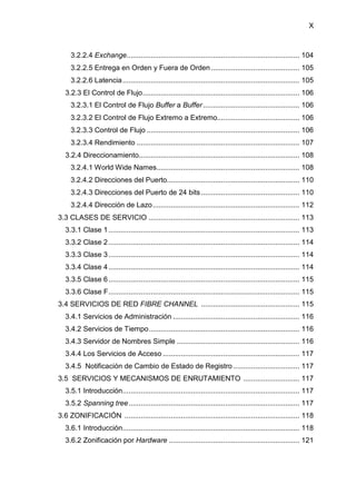 X
3.2.2.4 Exchange...................................................................................... 104
3.2.2.5 Entrega en Orden y Fuera de Orden ............................................ 105
3.2.2.6 Latencia........................................................................................ 105
3.2.3 El Control de Flujo.............................................................................. 106
3.2.3.1 El Control de Flujo Buffer a Buffer................................................ 106
3.2.3.2 El Control de Flujo Extremo a Extremo......................................... 106
3.2.3.3 Control de Flujo ............................................................................ 106
3.2.3.4 Rendimiento ................................................................................. 107
3.2.4 Direccionamiento................................................................................ 108
3.2.4.1 World Wide Names....................................................................... 108
3.2.4.2 Direcciones del Puerto.................................................................. 110
3.2.4.3 Direcciones del Puerto de 24 bits................................................. 110
3.2.4.4 Dirección de Lazo......................................................................... 112
3.3 CLASES DE SERVICIO ........................................................................... 113
3.3.1 Clase 1............................................................................................... 113
3.3.2 Clase 2............................................................................................... 114
3.3.3 Clase 3............................................................................................... 114
3.3.4 Clase 4............................................................................................... 114
3.3.5 Clase 6............................................................................................... 115
3.3.6 Clase F............................................................................................... 115
3.4 SERVICIOS DE RED FIBRE CHANNEL ................................................. 115
3.4.1 Servicios de Administración ............................................................... 116
3.4.2 Servicios de Tiempo........................................................................... 116
3.4.3 Servidor de Nombres Simple ............................................................. 116
3.4.4 Los Servicios de Acceso .................................................................... 117
3.4.5 Notificación de Cambio de Estado de Registro ................................. 117
3.5 SERVICIOS Y MECANISMOS DE ENRUTAMIENTO ............................ 117
3.5.1 Introducción........................................................................................ 117
3.5.2 Spanning tree..................................................................................... 117
3.6 ZONIFICACIÓN ....................................................................................... 118
3.6.1 Introducción........................................................................................ 118
3.6.2 Zonificación por Hardware ................................................................. 121
 
